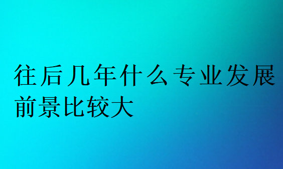 往后几年什么专业发展前景比较大